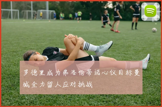 罗德里成为弗洛伦蒂诺心仪目标曼城全力留人应对挑战