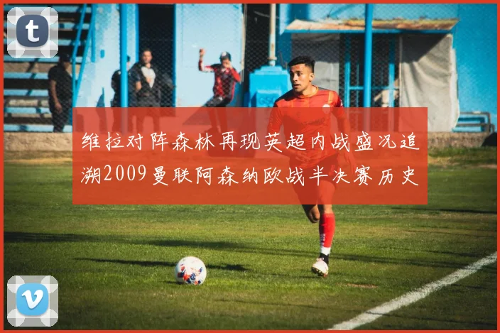 维拉对阵森林再现英超内战盛况追溯2009曼联阿森纳欧战半决赛历史