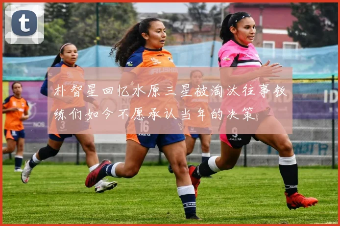 朴智星回忆水原三星被淘汰往事教练们如今不愿承认当年的决策