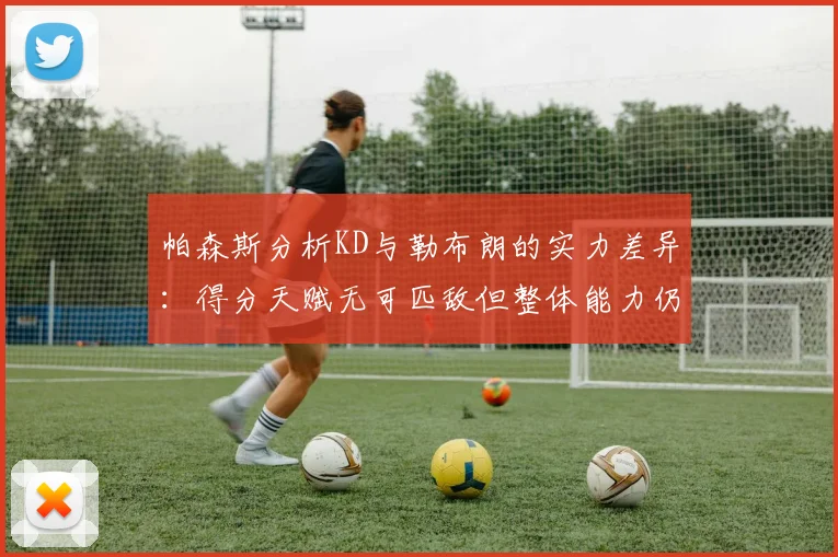 帕森斯分析KD与勒布朗的实力差异：得分天赋无可匹敌但整体能力仍逊一筹
