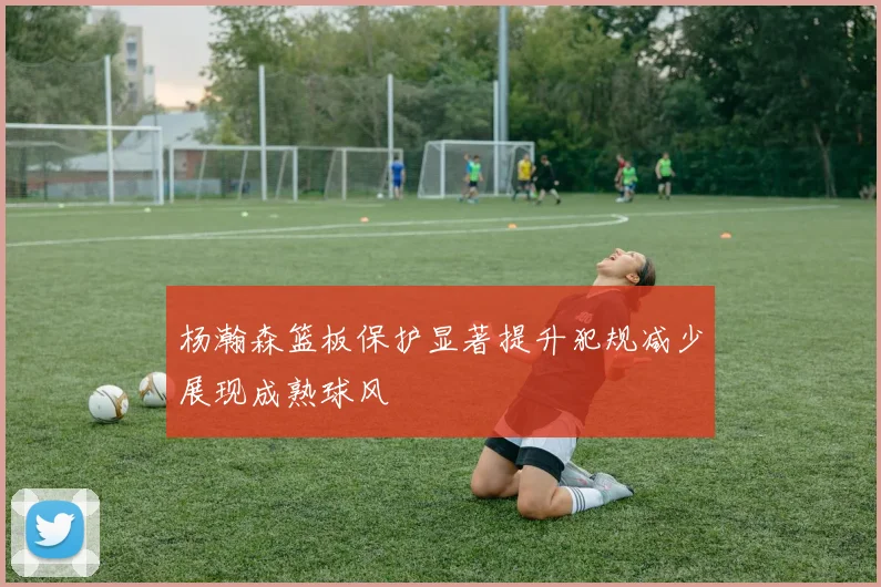 杨瀚森篮板保护显著提升犯规减少展现成熟球风