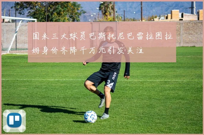 国米三大球员巴斯托尼巴雷拉图拉姆身价齐降千万元引发关注