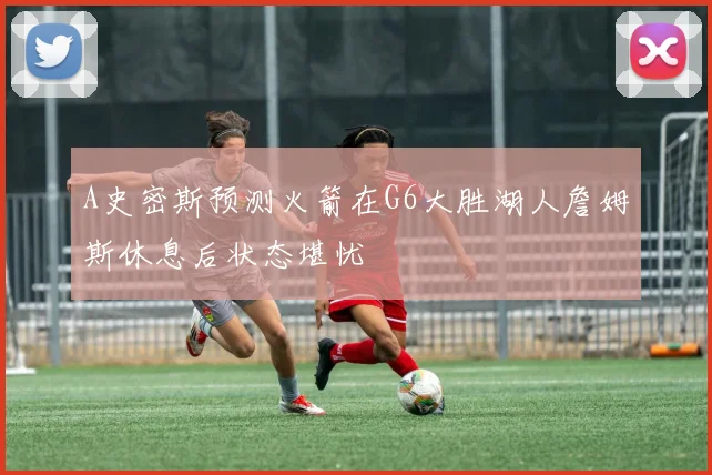 A史密斯预测火箭在G6大胜湖人詹姆斯休息后状态堪忧