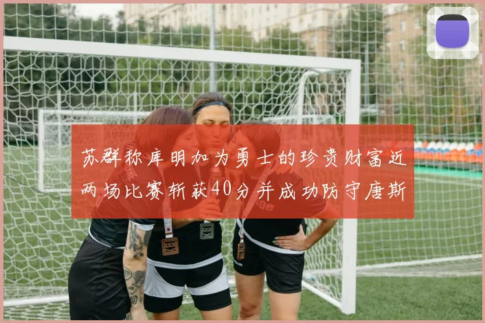 苏群称库明加为勇士的珍贵财富近两场比赛斩获40分并成功防守唐斯