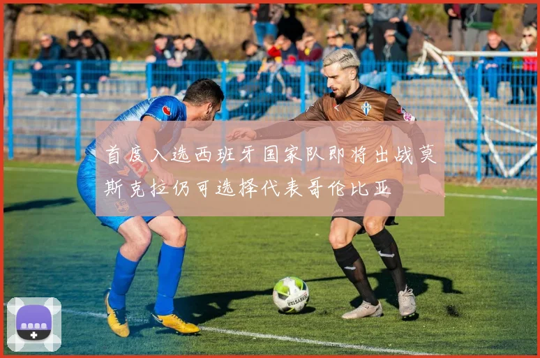 首度入选西班牙国家队即将出战莫斯克拉仍可选择代表哥伦比亚