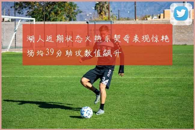 湖人近期状态火热东契奇表现惊艳场均39分助攻数值飙升