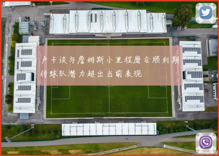 卢卡谈与詹姆斯小里程磨合顺利期待球队潜力超出当前表现