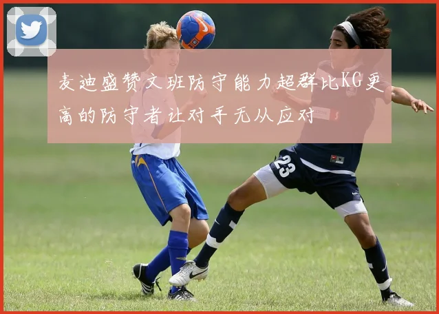麦迪盛赞文班防守能力超群比KG更高的防守者让对手无从应对