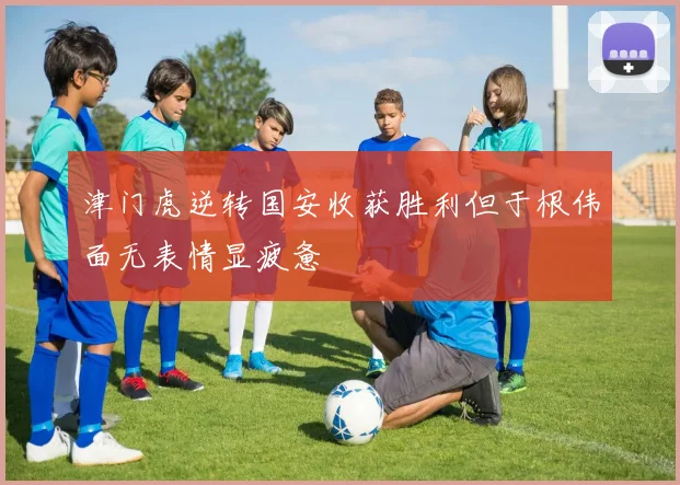 津门虎逆转国安收获胜利但于根伟面无表情显疲惫
