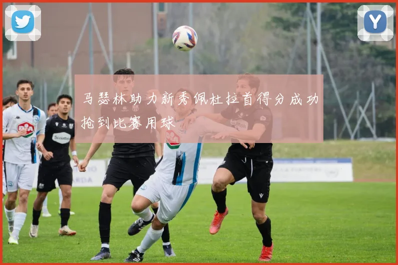 马瑟林助力新秀佩杜拉首得分成功抢到比赛用球