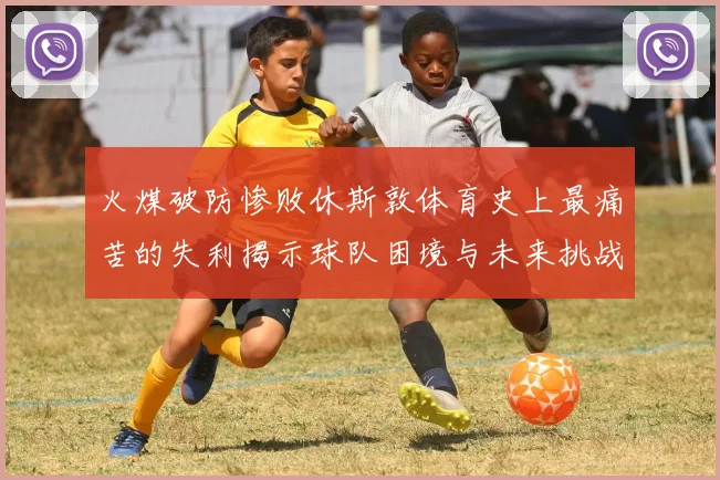 火煤破防惨败休斯敦体育史上最痛苦的失利揭示球队困境与未来挑战