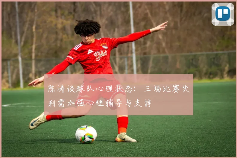 陈涛谈球队心理状态：三场比赛失利需加强心理辅导与支持