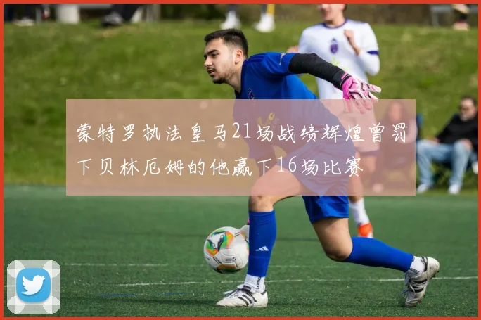 蒙特罗执法皇马21场战绩辉煌曾罚下贝林厄姆的他赢下16场比赛