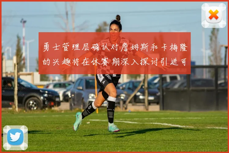 勇士管理层确认对詹姆斯和卡梅隆的兴趣将在休赛期深入探讨引进可能性