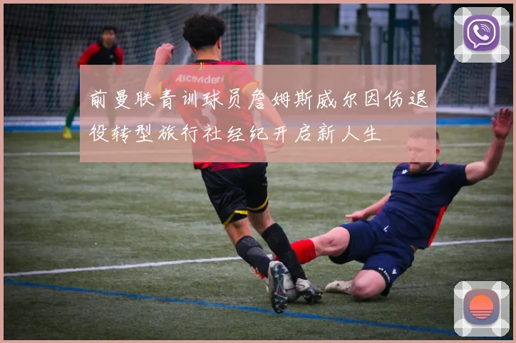 前曼联青训球员詹姆斯威尔因伤退役转型旅行社经纪开启新人生