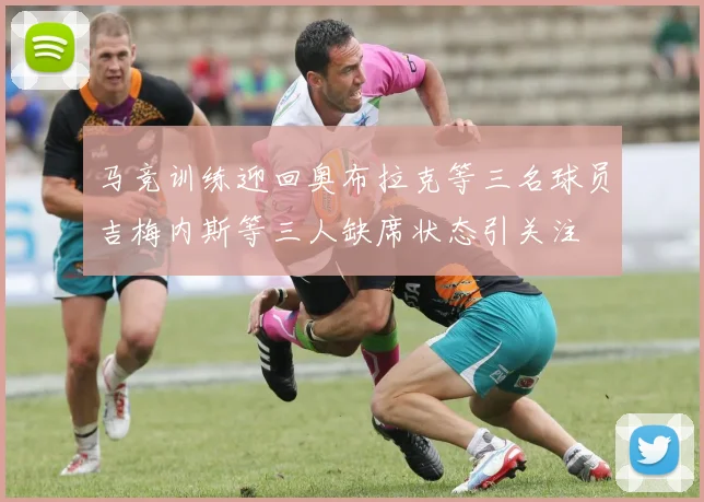 马竞训练迎回奥布拉克等三名球员吉梅内斯等三人缺席状态引关注