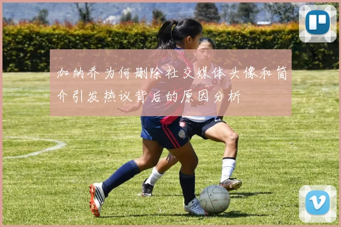 加纳乔为何删除社交媒体头像和简介引发热议背后的原因分析