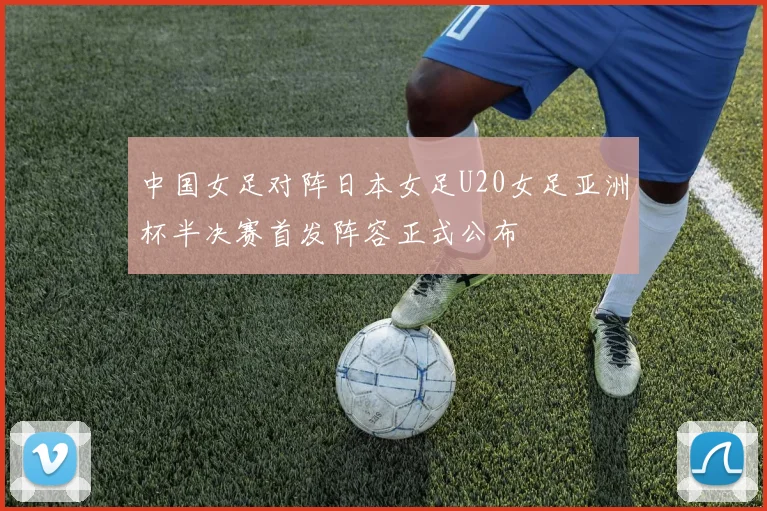 中国女足对阵日本女足U20女足亚洲杯半决赛首发阵容正式公布