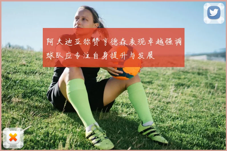 阿夫迪亚称赞亨德森表现卓越强调球队应专注自身提升与发展