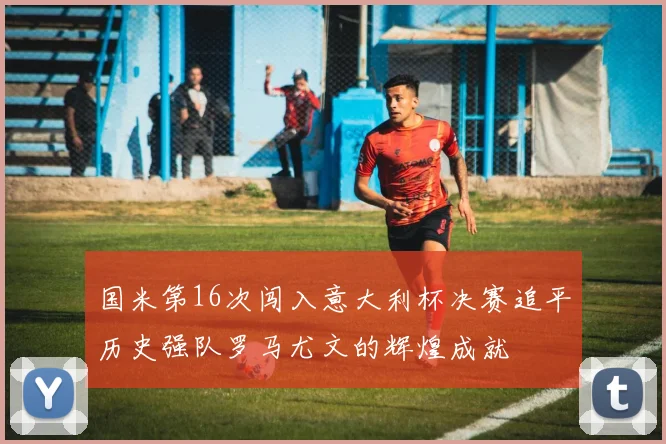 国米第16次闯入意大利杯决赛追平历史强队罗马尤文的辉煌成就