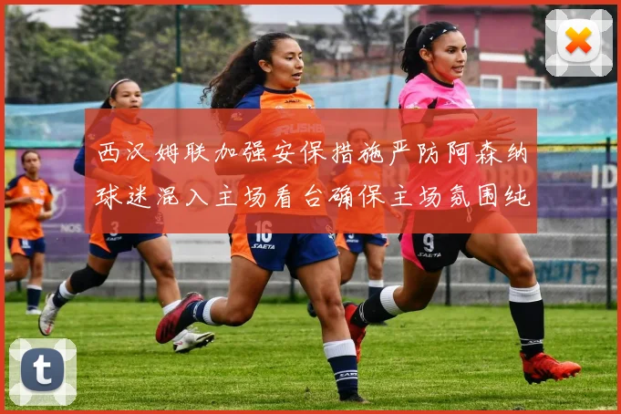 西汉姆联加强安保措施严防阿森纳球迷混入主场看台确保主场氛围纯粹