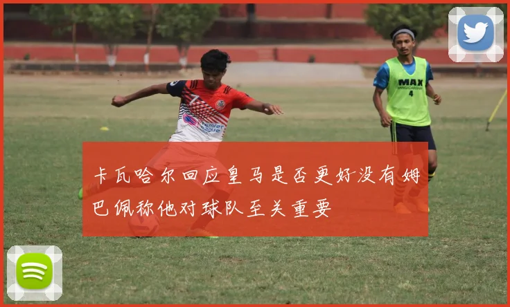 卡瓦哈尔回应皇马是否更好没有姆巴佩称他对球队至关重要