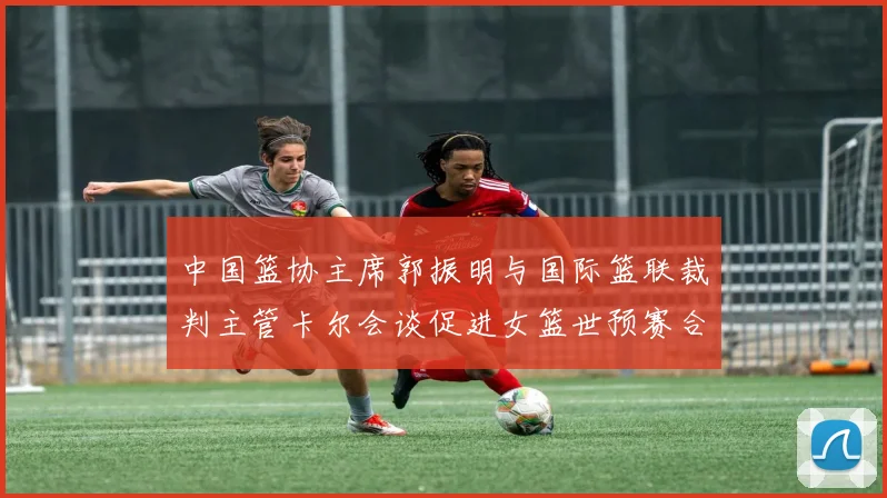 中国篮协主席郭振明与国际篮联裁判主管卡尔会谈促进女篮世预赛合作
