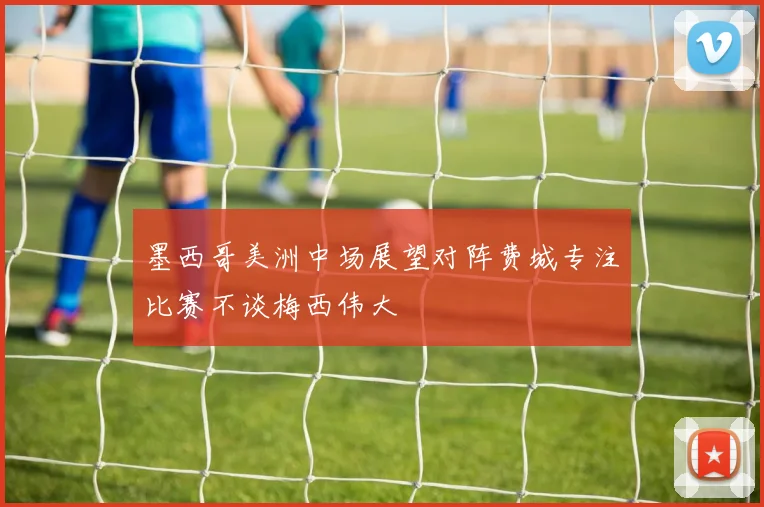 墨西哥美洲中场展望对阵费城专注比赛不谈梅西伟大
